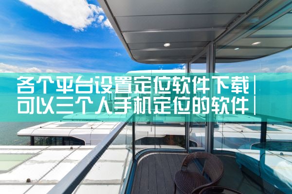 各个平台设置定位软件下载|抖阴